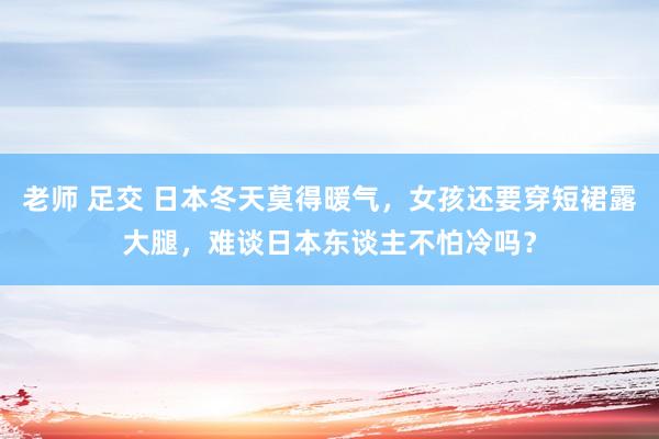 老师 足交 日本冬天莫得暖气，女孩还要穿短裙露大腿，难谈日本东谈主不怕冷吗？