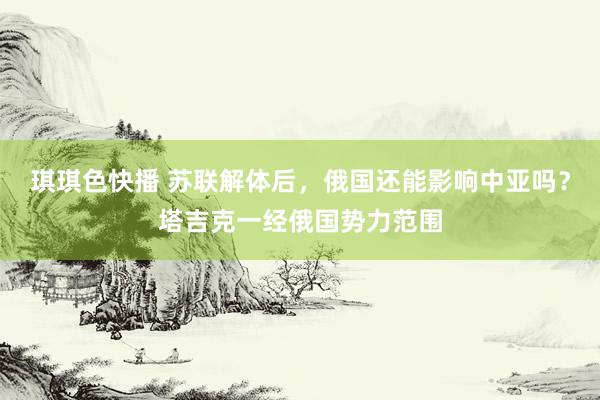 琪琪色快播 苏联解体后，俄国还能影响中亚吗？塔吉克一经俄国势力范围