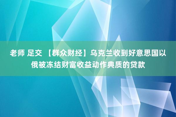 老师 足交 【群众财经】乌克兰收到好意思国以俄被冻结财富收益动作典质的贷款