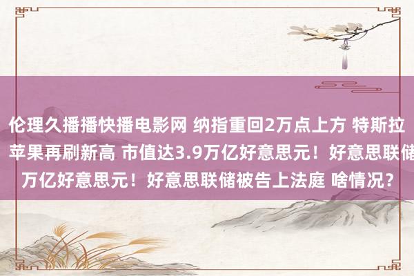 伦理久播播快播电影网 纳指重回2万点上方 特斯拉市值加多7419亿元！苹果再刷新高 市值达3.9万亿好意思元！好意思联储被告上法庭 啥情况？