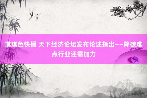 琪琪色快播 天下经济论坛发布论述指出——降碳难点行业还需加力