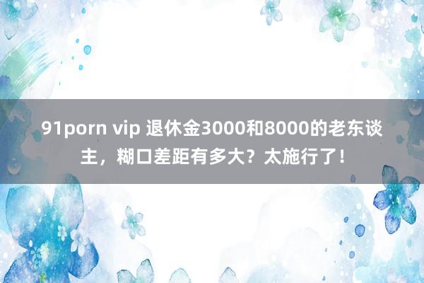 91porn vip 退休金3000和8000的老东谈主，糊口差距有多大？太施行了！