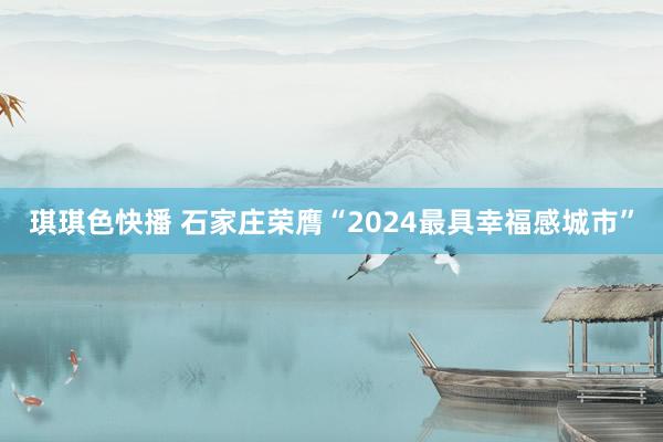 琪琪色快播 石家庄荣膺“2024最具幸福感城市”