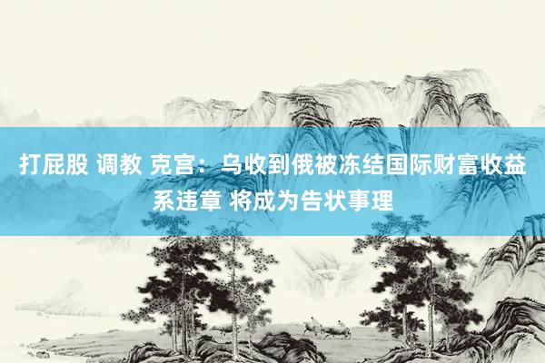 打屁股 调教 克宫：乌收到俄被冻结国际财富收益系违章 将成为告状事理