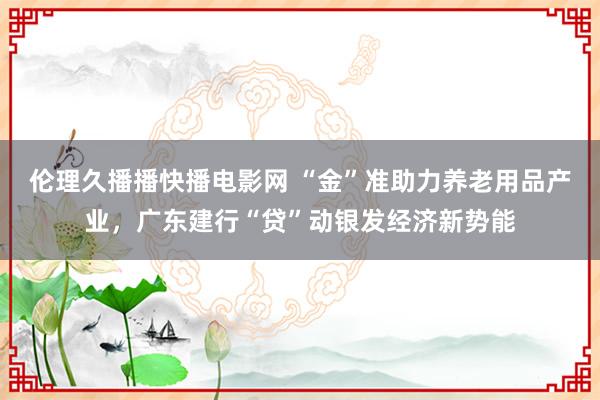 伦理久播播快播电影网 “金”准助力养老用品产业，广东建行“贷”动银发经济新势能