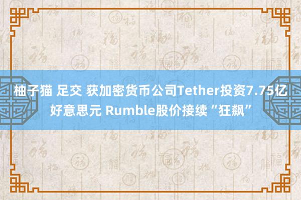 柚子猫 足交 获加密货币公司Tether投资7.75亿好意思元 Rumble股价接续“狂飙”