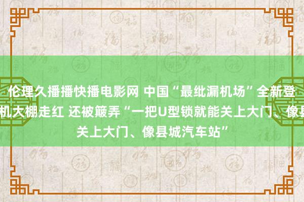 伦理久播播快播电影网 中国“最纰漏机场”全新登场！曾因候机大棚走红 还被簸弄“一把U型锁就能关上大门、像县城汽车站”