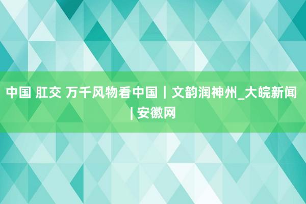 中国 肛交 万千风物看中国｜文韵润神州_大皖新闻 | 安徽网