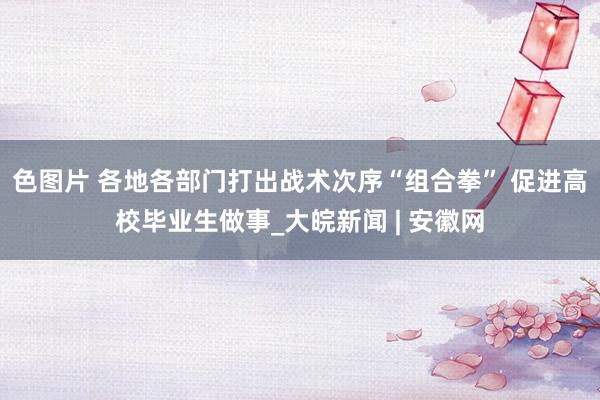 色图片 各地各部门打出战术次序“组合拳” 促进高校毕业生做事_大皖新闻 | 安徽网