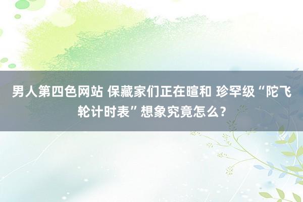 男人第四色网站 保藏家们正在暄和 珍罕级“陀飞轮计时表”想象究竟怎么？