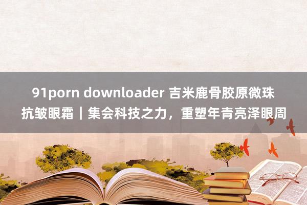 91porn downloader 吉米鹿骨胶原微珠抗皱眼霜｜集会科技之力，重塑年青亮泽眼周