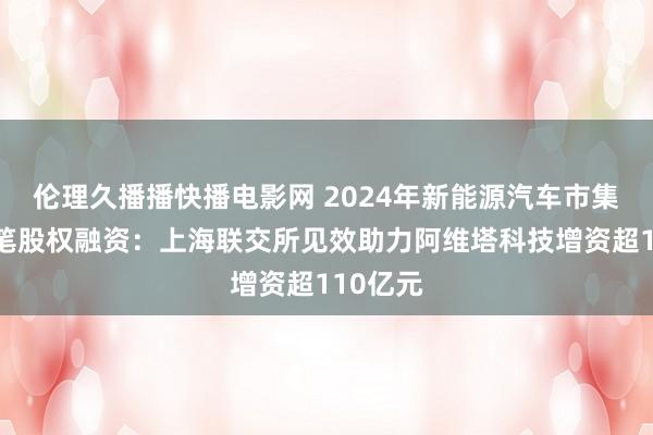 伦理久播播快播电影网 2024年新能源汽车市集最大一笔股权融资：上海联交所见效助力阿维塔科技增资超110亿元