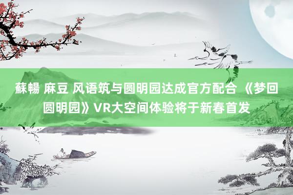 蘇暢 麻豆 风语筑与圆明园达成官方配合 《梦回圆明园》VR大空间体验将于新春首发