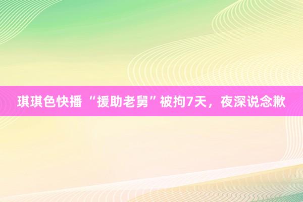 琪琪色快播 “援助老舅”被拘7天，夜深说念歉