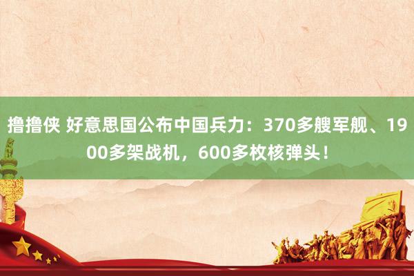 撸撸侠 好意思国公布中国兵力：370多艘军舰、1900多架战机，600多枚核弹头！