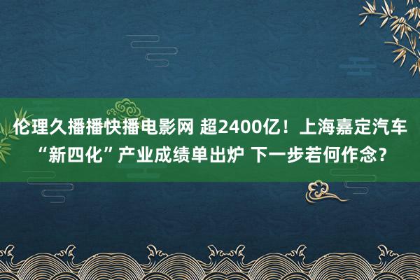 伦理久播播快播电影网 超2400亿！上海嘉定汽车“新四化”产业成绩单出炉 下一步若何作念？