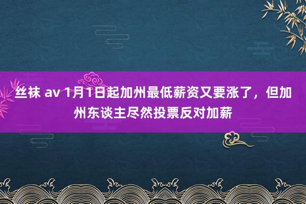 丝袜 av 1月1日起加州最低薪资又要涨了，但加州东谈主尽然投票反对加薪