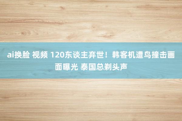 ai换脸 视频 120东谈主弃世！韩客机遭鸟撞击画面曝光 泰国总剃头声