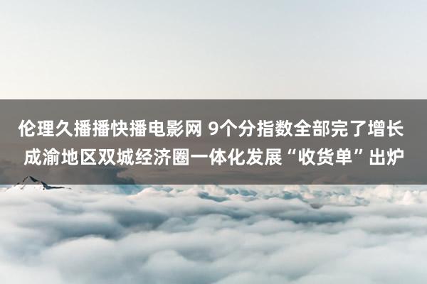 伦理久播播快播电影网 9个分指数全部完了增长 成渝地区双城经济圈一体化发展“收货单”出炉