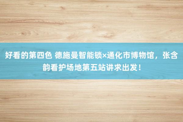 好看的第四色 德施曼智能锁×通化市博物馆，张含韵看护场地第五站讲求出发！