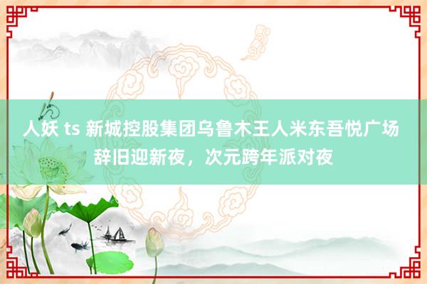 人妖 ts 新城控股集团乌鲁木王人米东吾悦广场 辞旧迎新夜，次元跨年派对夜