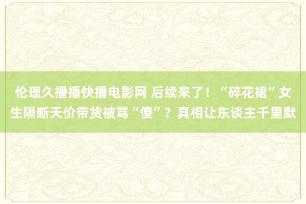 伦理久播播快播电影网 后续来了！“碎花裙”女生隔断天价带货被骂“傻”？真相让东谈主千里默