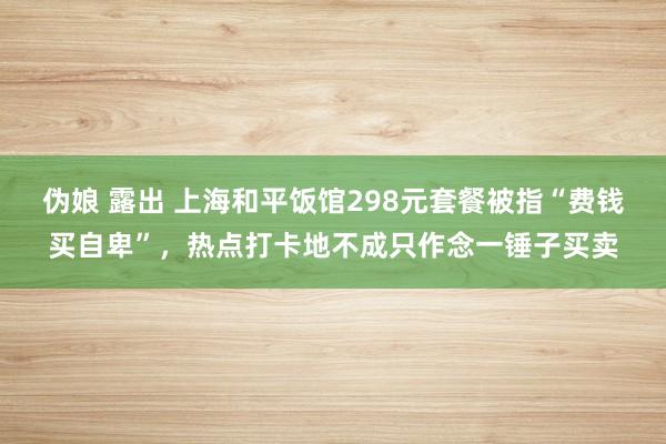 伪娘 露出 上海和平饭馆298元套餐被指“费钱买自卑”，热点打卡地不成只作念一锤子买卖