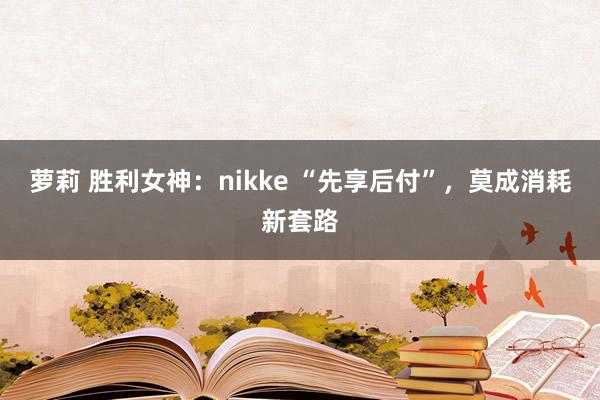 萝莉 胜利女神：nikke “先享后付”，莫成消耗新套路