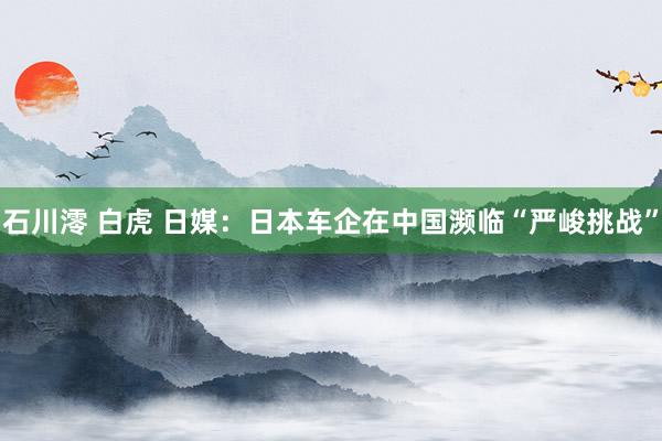 石川澪 白虎 日媒：日本车企在中国濒临“严峻挑战”