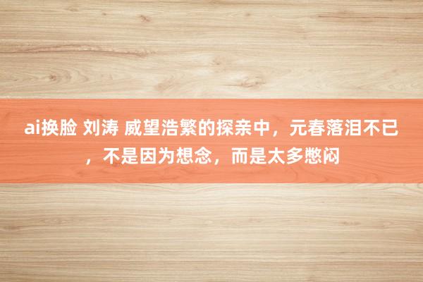 ai换脸 刘涛 威望浩繁的探亲中，元春落泪不已，不是因为想念，而是太多憋闷