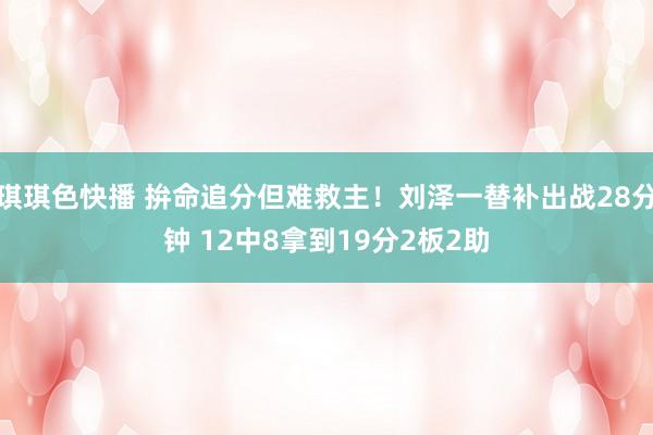 琪琪色快播 拚命追分但难救主！刘泽一替补出战28分钟 12中8拿到19分2板2助