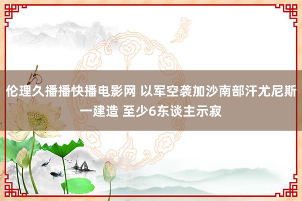 伦理久播播快播电影网 以军空袭加沙南部汗尤尼斯一建造 至少6东谈主示寂