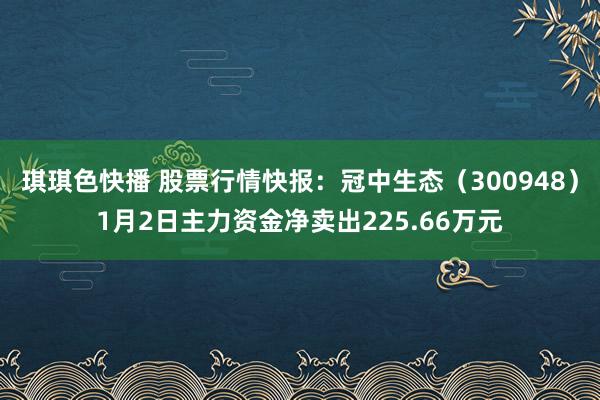 琪琪色快播 股票行情快报：冠中生态（300948）1月2日主力资金净卖出225.66万元