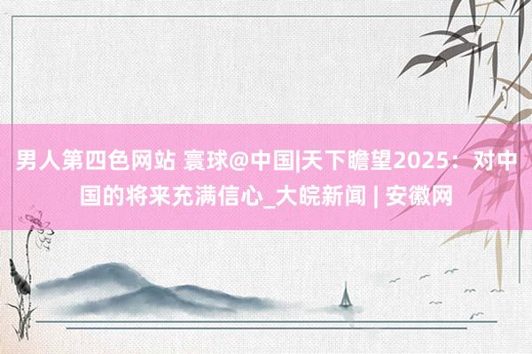 男人第四色网站 寰球@中国|天下瞻望2025：对中国的将来充满信心_大皖新闻 | 安徽网