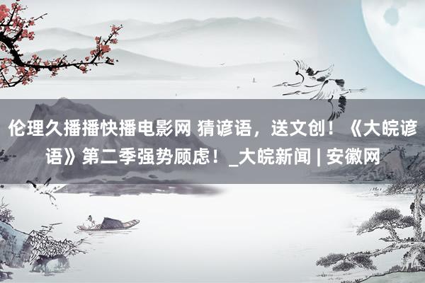 伦理久播播快播电影网 猜谚语，送文创！《大皖谚语》第二季强势顾虑！_大皖新闻 | 安徽网