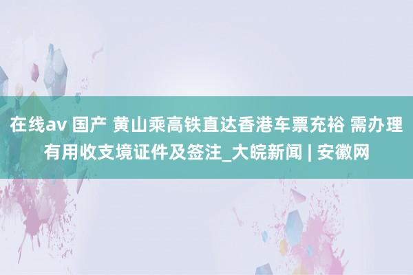 在线av 国产 黄山乘高铁直达香港车票充裕 需办理有用收支境证件及签注_大皖新闻 | 安徽网