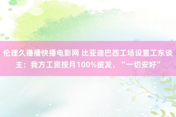 伦理久播播快播电影网 比亚迪巴西工场设置工东谈主：我方工资按月100%披发，“一切安好”