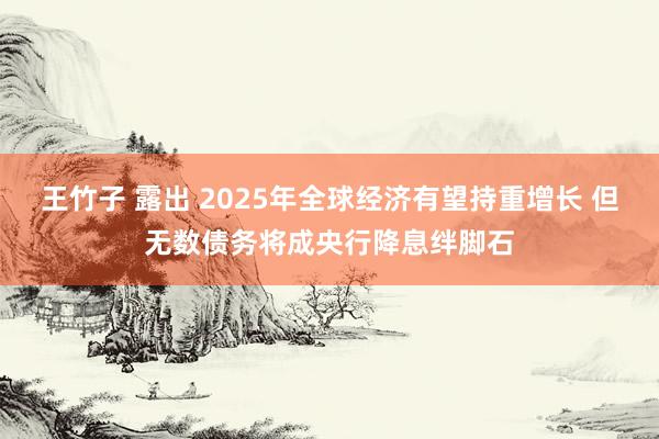 王竹子 露出 2025年全球经济有望持重增长 但无数债务将成央行降息绊脚石