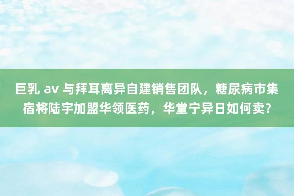 巨乳 av 与拜耳离异自建销售团队，糖尿病市集宿将陆宇加盟华领医药，华堂宁异日如何卖？