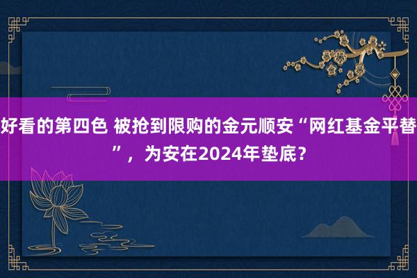 好看的第四色 被抢到限购的金元顺安“网红基金平替”，为安在2024年垫底？