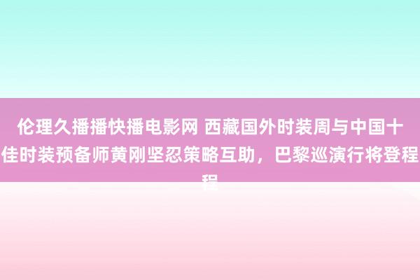 伦理久播播快播电影网 西藏国外时装周与中国十佳时装预备师黄刚坚忍策略互助，巴黎巡演行将登程