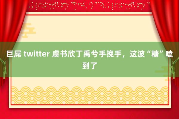 巨屌 twitter 虞书欣丁禹兮手挽手，这波“糖”嗑到了