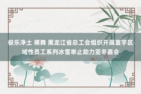 极乐净土 裸舞 黑龙江省总工会组织开展寰宇区域性员工系列冰雪举止助力亚冬嘉会