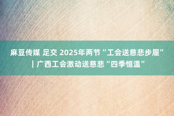 麻豆传媒 足交 2025年两节“工会送慈悲步履”｜广西工会激动送慈悲“四季恒温”