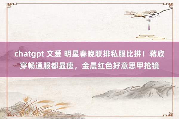 chatgpt 文爱 明星春晚联排私服比拼！蒋欣穿畅通服都显瘦，金晨红色好意思甲抢镜