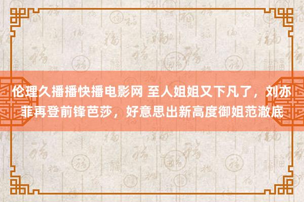 伦理久播播快播电影网 至人姐姐又下凡了，刘亦菲再登前锋芭莎，好意思出新高度御姐范澈底