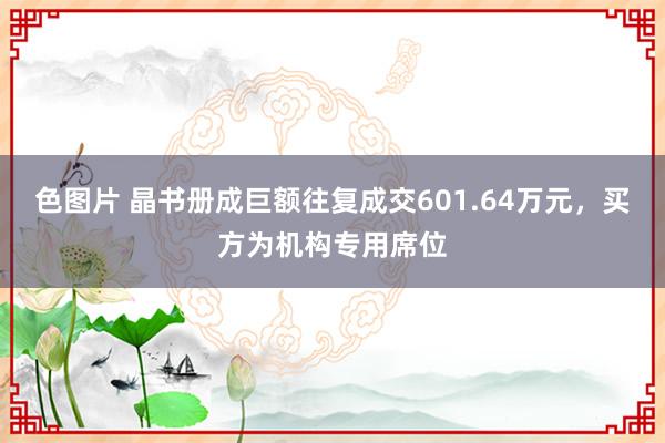 色图片 晶书册成巨额往复成交601.64万元，买方为机构专用席位