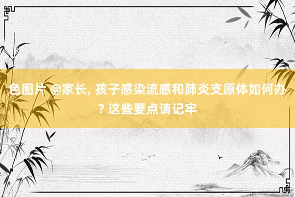 色图片 @家长， 孩子感染流感和肺炎支原体如何办? 这些要点请记牢