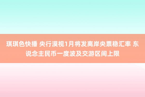 琪琪色快播 央行漠视1月将发离岸央票稳汇率 东说念主民币一度波及交游区间上限