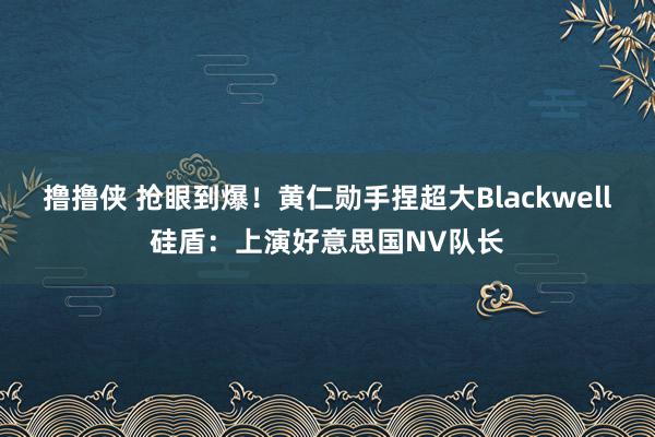 撸撸侠 抢眼到爆！黄仁勋手捏超大Blackwell硅盾：上演好意思国NV队长